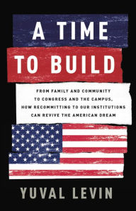Title: A Time to Build: From Family and Community to Congress and the Campus, How Recommitting to Our Institutions Can Revive the American Dream, Author: Yuval Levin