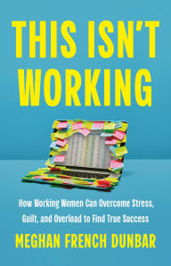 Title: This Isn't Working: How Working Women Can Overcome Stress, Guilt, and Overload to Find True Success, Author: Meghan French Dunbar