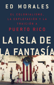 Title: La isla de la fantasia: El colonialismo, la explotacion y la traicion a Puerto Rico, Author: Ed Morales