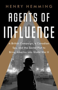 Title: Agents of Influence: A British Campaign, a Canadian Spy, and the Secret Plot to Bring America into World War II, Author: Henry Hemming