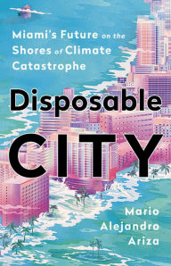 Title: Disposable City: Miami's Future on the Shores of Climate Catastrophe, Author: Mario Alejandro Ariza