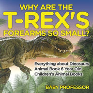Title: Why Are The T-Rex's Forearms So Small? Everything about Dinosaurs - Animal Book 6 Year Old Children's Animal Books, Author: Baby Professor
