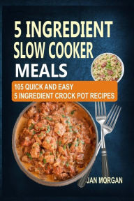 Title: 5 Ingredient Slow Cooker Meals: 105 Quick and Easy 5 Ingredient Crock Pot Recipes, Author: Jan Morgan