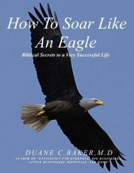 Title: How To Soar Like An Eagle: Biblical Secrets To A Very Successful Life, Author: Duane Christopher Baker M.D.