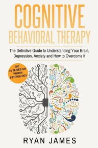 Title: Cognitive Behavioral Therapy: The Definitive Guide to Understanding Your Brain, Depression, Anxiety and How to Over Come It, Author: Ryan James