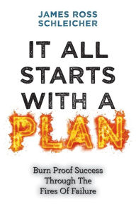 Title: It All Starts With A Plan: Burn-Proof Success Through The Fires Of Failure, Author: James Ross Schleicher