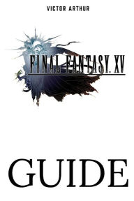 Title: Final Fantasy XV Guide: Walkthrough, Side Quests, Bounty Hunts, Food Recipes, Cheats, Secrets and More, Author: Victor Arthur