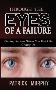 Title: Through The Eyes of A Failure: Finding Success When You Feel Like Giving Up, Author: Patrick Murphy