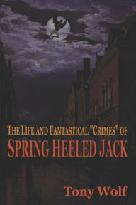 Title: The Life and Fantastical Crimes of Spring Heeled Jack: Being a Complete and Faithful Memoir of the Curious Youthful Adventures of Sir John Cecil Ashton, Once Known as Spring Heeled Jack, Recounted by Himself, Author: Tony Wolf