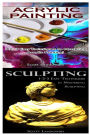 Acrylic Painting & Sculpting: 1-2-3 Easy Techniques to Mastering Acrylic Painting! & 1-2-3 Easy Techniques in Mastering Sculpting!