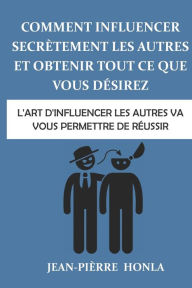 Title: Comment influencer secrètement les autres et obtenir tout ce que vous désirez: L'art d'influencer les autres va vous permettre de réussir, Author: Jean-Piïrre Honla