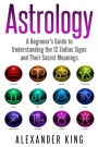 Astrology: A Beginner's Guide to Understanding the 12 Zodiac Signs and Their Secret Meanings