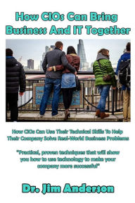 Title: How CIOs Can Bring Business And IT Together: How CIOs Can Use Their Technical Skills To Help Their Company Solve Real-World Business Problems, Author: Jim Anderson