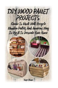 Title: DIY Wood Pallet Projects: Guide To Work With Recycled Wooden Pallets And Amazing Way To Use It To Decorate Your Home: (Household Hacks, DIY Projects, DIY Crafts, Wood Pallet Projects, Woodworking, Wood, Author: Roger Bloom
