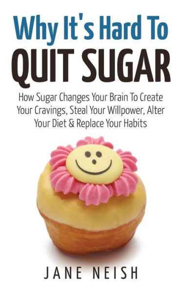 Why It's Hard To Quit Sugar: How Sugar Changes Your Brain To Create Your Cravings, Steal Your Willpower, Alter Your Diet & Replace Your Habits