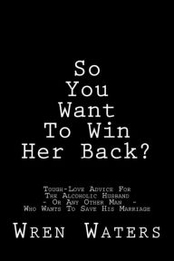 Title: So You Want To Win Her Back?: Tough-Love Advice For The Alcoholic Husband Who Wants To Save His Marriage, Author: Wren Waters
