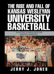 Title: The Rise and Fall of Kansas Wesleyan University Basketball: The History of Kansas Wesleyan University Basketball, Author: Jerry J. Jones