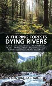 Title: Withering Forests Dying Rivers: A Call for Collective Action to Preserve, Protect and Rejuvenate Our Forest Cover, Water Bodies and Natural Resources., Author: Naba Bhattacharjee