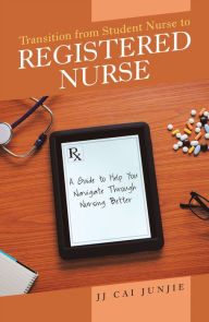 Title: Transition from Student Nurse to Registered Nurse: A Guide to Help You Navigate Through Nursing Better, Author: JJ Cai Junjie