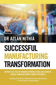Title: SUCCESSFUL MANUFACTURING TRANSFORMATION: RAPIDLY GET OUT OF MANUFACTURING CRISIS AND ACHIEVE GLOBAL MANUFACTURING COMPETITIVENESS, Author: Dr Azlan Nithia