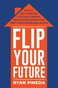Title: Flip Your Future: How to Quit Your Job, Live Your Dreams, And Make Six Figures Your First Year Flipping Real Estate, Author: Ryan Pineda