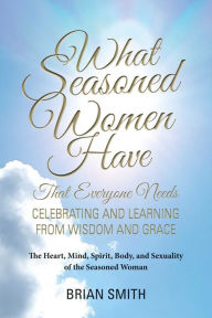 Title: What Seasoned Women Have That Everyone Needs: Celebrating and Learning from Wisdom and Grace, Author: Brian Smith