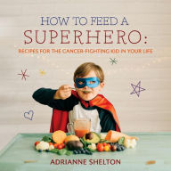 How to Feed a Superhero: Recipes for the Cancer-Fighting Kid in Your Life