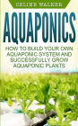 Aquaponics: How to Build Your Own Aquaponic System and Successfully Grow Aquaponic Plants