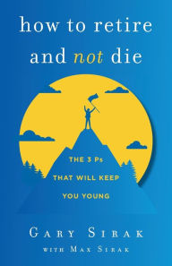 Title: How to Retire and Not Die: The 3 Ps That Will Keep You Young, Author: Gary Sirak