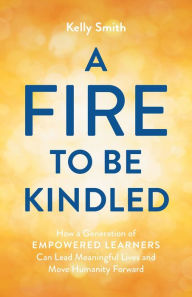 Title: A Fire to Be Kindled: How a Generation of Empowered Learners Can Lead Meaningful Lives and Move Humanity Forward, Author: Kelly Smith