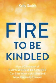 Title: A Fire to Be Kindled: How a Generation of Empowered Learners Can Lead Meaningful Lives and Move Humanity Forward, Author: Kelly Smith