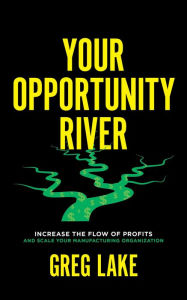 Title: Your Opportunity River: Increase the Flow of Profits and Scale Your Manufacturing Organization, Author: Greg Lake