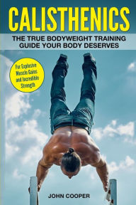 Title: Calisthenics: The True Bodyweight Training Guide Your Body Deserves - For Explosive Muscle Gains and Incredible Strength, Author: John Cooper