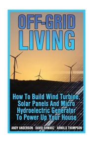 Title: Off-Grid Living: How To Build Wind Turbine, Solar Panels And Micro Hydroelectric Generator To Power Up Your House: (Wind Power, Hydropower, Solar Energy, Power Generation), Author: Arnold Thompson