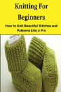 Knitting for Beginners: How to Knit Beautiful Stitches and Patterns Like a Pro