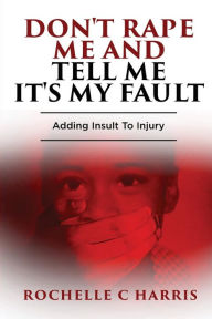 Title: Don't Rape Me And Tell Me It's My Fault: Adding Insult To Injury, Author: Rochelle C Harris