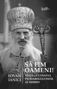 Title: Sa Fim Oameni!: Viata Si Cuvantul Patriarhului Pavel Al Serbiei, Author: Iovan Ianici