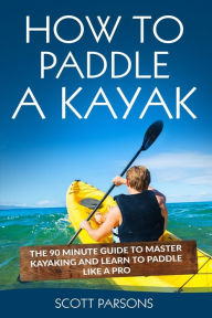 Title: How to Paddle a Kayak: The 90 Minute Guide to Master Kayaking and Learn to Paddle Like a Pro, Author: Scott Parsons