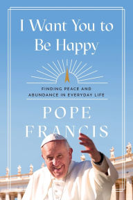 Title: I Want You to Be Happy: Finding Peace and Abundance in Everyday Life, Author: Pope Francis