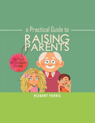 Title: A Practical Guide to Raising Parents: As Told by Grandpa Ferris, Author: Robert Ferris