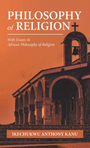 Title: Philosophy of Religion: With Essays in African Philosophy of Religion, Author: Ikechukwu Anthony Kanu