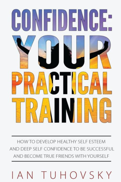 Confidence: Your Practical Training: How to Develop Healthy Self Esteem and Deep Self Confidence to Be Successful and Become True Friends with Yourself