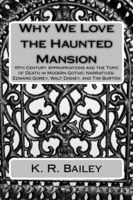 Title: Why We Love the Haunted Mansion: 19th Century Appropriations and the Topic of Death in Modern Gothic Narratives: Edward Gorey, Walt Disney, and Tim Burton, Author: K. R. Bailey