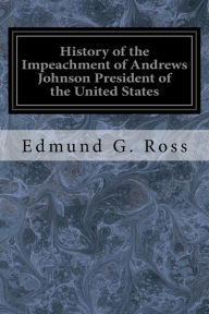 Title: History of the Impeachment of Andrews Johnson President of the United States: By the House of Representatives and His Trial by the Senate for High Crimes and Misdemeanors in Office, Author: Edmund G Ross