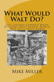 Title: What Would Walt Do?: Life Lessons Learned When Building Walt Disney World That Still Apply Today, Author: Mike Miller