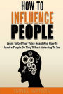 How To Influence People: Learn to get your voice heard and how to inspire people so they'll start listening to you