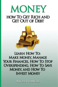 Title: Money: How To Get Rich and Get Out of Debt: Learn How To: Make Money, Manage Your Finances, How To Stop Overspending, How To Save Money, and How To Invest Money, Author: Nigel Francis