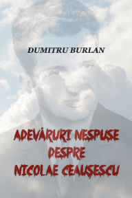 Title: Adevaruri Nespuse Despre Nicolae Ceausescu, Author: Dumitru Burlan