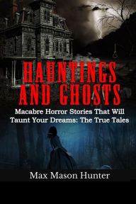 Title: Hauntings And Ghosts: Macabre Horror Stories That Will Taunt Your Dreams: The True Tales, Author: Max Mason Hunter
