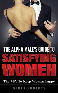 Title: The Alpha Male's Guide To Satisfying Women: The F's To Keep Women Happy, A Guide to Help men Keep Women Happy, Author: Scott Roberts